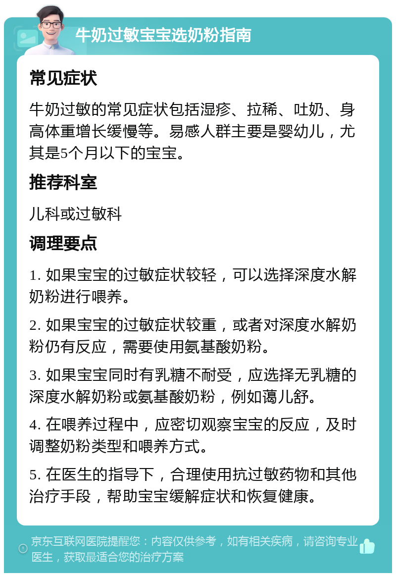 牛奶过敏宝宝选奶粉指南 常见症状 牛奶过敏的常见症状包括湿疹、拉稀、吐奶、身高体重增长缓慢等。易感人群主要是婴幼儿，尤其是5个月以下的宝宝。 推荐科室 儿科或过敏科 调理要点 1. 如果宝宝的过敏症状较轻，可以选择深度水解奶粉进行喂养。 2. 如果宝宝的过敏症状较重，或者对深度水解奶粉仍有反应，需要使用氨基酸奶粉。 3. 如果宝宝同时有乳糖不耐受，应选择无乳糖的深度水解奶粉或氨基酸奶粉，例如蔼儿舒。 4. 在喂养过程中，应密切观察宝宝的反应，及时调整奶粉类型和喂养方式。 5. 在医生的指导下，合理使用抗过敏药物和其他治疗手段，帮助宝宝缓解症状和恢复健康。