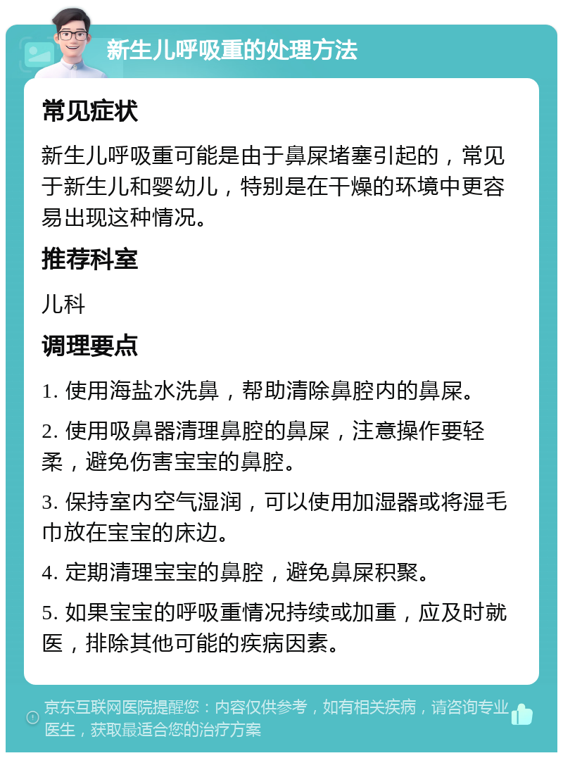 新生儿呼吸重的处理方法 常见症状 新生儿呼吸重可能是由于鼻屎堵塞引起的，常见于新生儿和婴幼儿，特别是在干燥的环境中更容易出现这种情况。 推荐科室 儿科 调理要点 1. 使用海盐水洗鼻，帮助清除鼻腔内的鼻屎。 2. 使用吸鼻器清理鼻腔的鼻屎，注意操作要轻柔，避免伤害宝宝的鼻腔。 3. 保持室内空气湿润，可以使用加湿器或将湿毛巾放在宝宝的床边。 4. 定期清理宝宝的鼻腔，避免鼻屎积聚。 5. 如果宝宝的呼吸重情况持续或加重，应及时就医，排除其他可能的疾病因素。