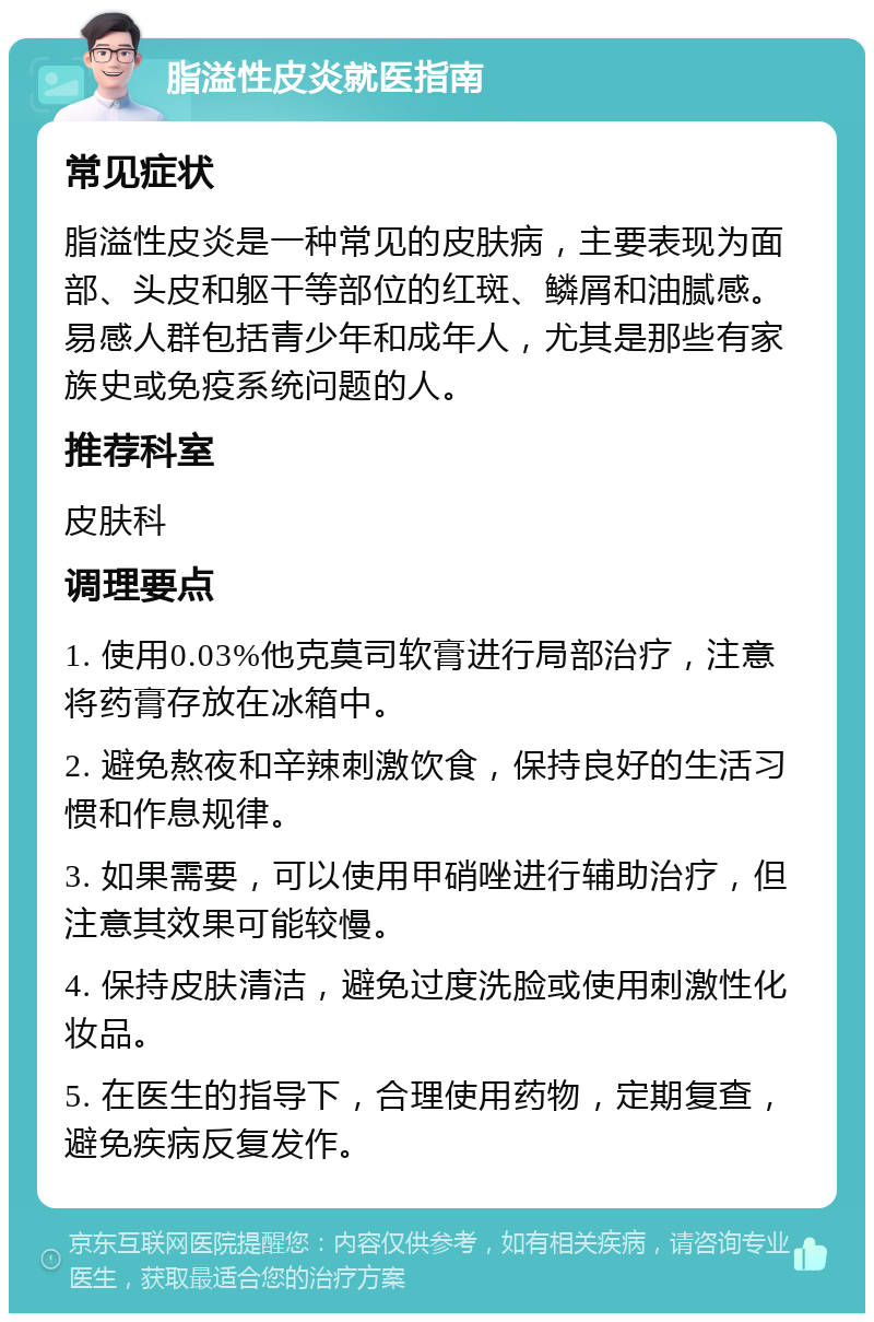 脂溢性皮炎就医指南 常见症状 脂溢性皮炎是一种常见的皮肤病，主要表现为面部、头皮和躯干等部位的红斑、鳞屑和油腻感。易感人群包括青少年和成年人，尤其是那些有家族史或免疫系统问题的人。 推荐科室 皮肤科 调理要点 1. 使用0.03%他克莫司软膏进行局部治疗，注意将药膏存放在冰箱中。 2. 避免熬夜和辛辣刺激饮食，保持良好的生活习惯和作息规律。 3. 如果需要，可以使用甲硝唑进行辅助治疗，但注意其效果可能较慢。 4. 保持皮肤清洁，避免过度洗脸或使用刺激性化妆品。 5. 在医生的指导下，合理使用药物，定期复查，避免疾病反复发作。