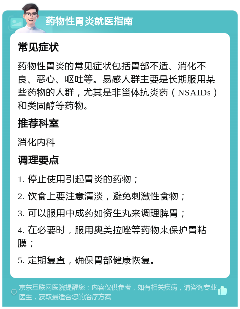 药物性胃炎就医指南 常见症状 药物性胃炎的常见症状包括胃部不适、消化不良、恶心、呕吐等。易感人群主要是长期服用某些药物的人群，尤其是非甾体抗炎药（NSAIDs）和类固醇等药物。 推荐科室 消化内科 调理要点 1. 停止使用引起胃炎的药物； 2. 饮食上要注意清淡，避免刺激性食物； 3. 可以服用中成药如资生丸来调理脾胃； 4. 在必要时，服用奥美拉唑等药物来保护胃粘膜； 5. 定期复查，确保胃部健康恢复。