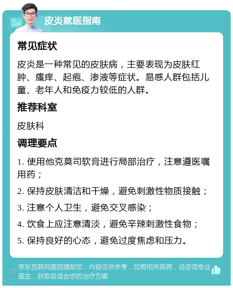 皮炎就医指南 常见症状 皮炎是一种常见的皮肤病，主要表现为皮肤红肿、瘙痒、起疱、渗液等症状。易感人群包括儿童、老年人和免疫力较低的人群。 推荐科室 皮肤科 调理要点 1. 使用他克莫司软膏进行局部治疗，注意遵医嘱用药； 2. 保持皮肤清洁和干燥，避免刺激性物质接触； 3. 注意个人卫生，避免交叉感染； 4. 饮食上应注意清淡，避免辛辣刺激性食物； 5. 保持良好的心态，避免过度焦虑和压力。