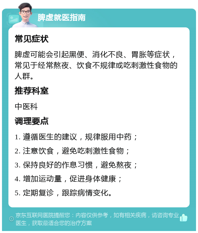 脾虚就医指南 常见症状 脾虚可能会引起黑便、消化不良、胃胀等症状，常见于经常熬夜、饮食不规律或吃刺激性食物的人群。 推荐科室 中医科 调理要点 1. 遵循医生的建议，规律服用中药； 2. 注意饮食，避免吃刺激性食物； 3. 保持良好的作息习惯，避免熬夜； 4. 增加运动量，促进身体健康； 5. 定期复诊，跟踪病情变化。