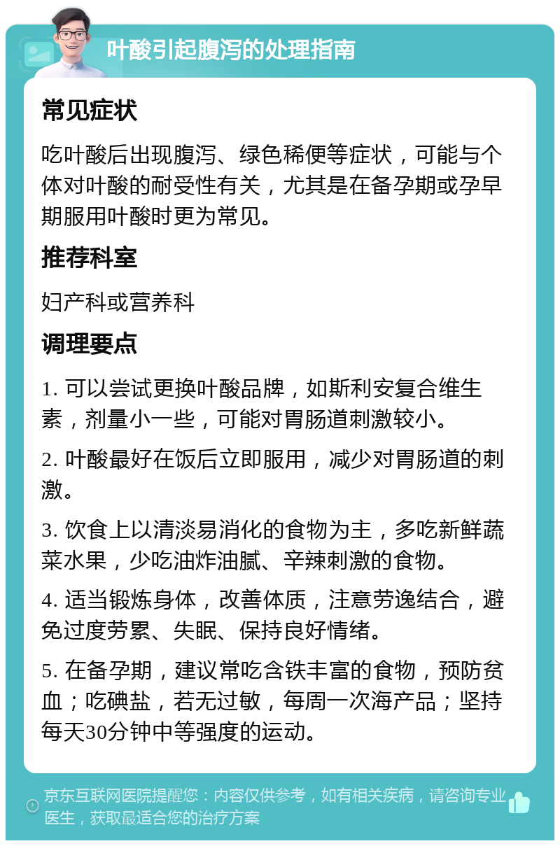 叶酸引起腹泻的处理指南 常见症状 吃叶酸后出现腹泻、绿色稀便等症状，可能与个体对叶酸的耐受性有关，尤其是在备孕期或孕早期服用叶酸时更为常见。 推荐科室 妇产科或营养科 调理要点 1. 可以尝试更换叶酸品牌，如斯利安复合维生素，剂量小一些，可能对胃肠道刺激较小。 2. 叶酸最好在饭后立即服用，减少对胃肠道的刺激。 3. 饮食上以清淡易消化的食物为主，多吃新鲜蔬菜水果，少吃油炸油腻、辛辣刺激的食物。 4. 适当锻炼身体，改善体质，注意劳逸结合，避免过度劳累、失眠、保持良好情绪。 5. 在备孕期，建议常吃含铁丰富的食物，预防贫血；吃碘盐，若无过敏，每周一次海产品；坚持每天30分钟中等强度的运动。