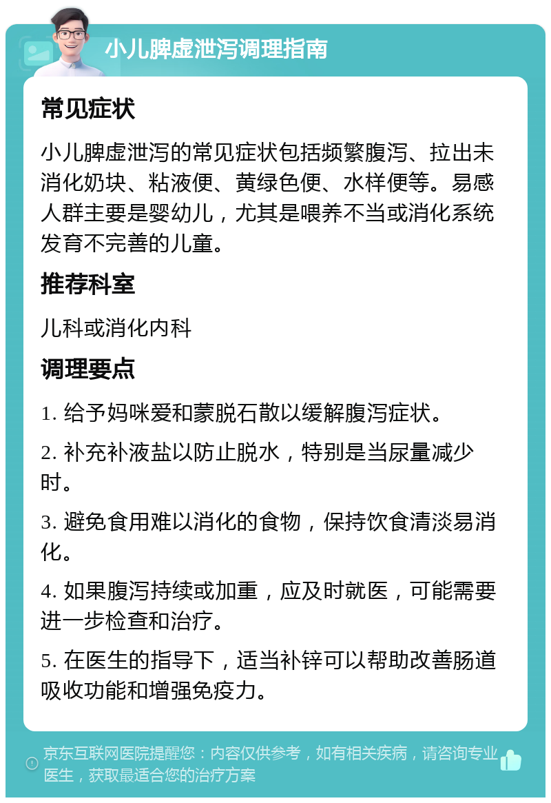 小儿脾虚泄泻调理指南 常见症状 小儿脾虚泄泻的常见症状包括频繁腹泻、拉出未消化奶块、粘液便、黄绿色便、水样便等。易感人群主要是婴幼儿，尤其是喂养不当或消化系统发育不完善的儿童。 推荐科室 儿科或消化内科 调理要点 1. 给予妈咪爱和蒙脱石散以缓解腹泻症状。 2. 补充补液盐以防止脱水，特别是当尿量减少时。 3. 避免食用难以消化的食物，保持饮食清淡易消化。 4. 如果腹泻持续或加重，应及时就医，可能需要进一步检查和治疗。 5. 在医生的指导下，适当补锌可以帮助改善肠道吸收功能和增强免疫力。