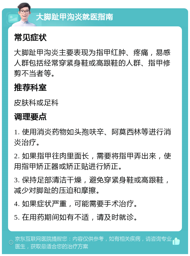 大脚趾甲沟炎就医指南 常见症状 大脚趾甲沟炎主要表现为指甲红肿、疼痛，易感人群包括经常穿紧身鞋或高跟鞋的人群、指甲修剪不当者等。 推荐科室 皮肤科或足科 调理要点 1. 使用消炎药物如头孢呋辛、阿莫西林等进行消炎治疗。 2. 如果指甲往肉里面长，需要将指甲弄出来，使用指甲矫正器或矫正贴进行矫正。 3. 保持足部清洁干燥，避免穿紧身鞋或高跟鞋，减少对脚趾的压迫和摩擦。 4. 如果症状严重，可能需要手术治疗。 5. 在用药期间如有不适，请及时就诊。