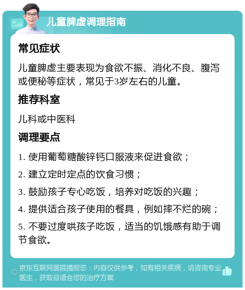 儿童脾虚调理指南 常见症状 儿童脾虚主要表现为食欲不振、消化不良、腹泻或便秘等症状，常见于3岁左右的儿童。 推荐科室 儿科或中医科 调理要点 1. 使用葡萄糖酸锌钙口服液来促进食欲； 2. 建立定时定点的饮食习惯； 3. 鼓励孩子专心吃饭，培养对吃饭的兴趣； 4. 提供适合孩子使用的餐具，例如摔不烂的碗； 5. 不要过度哄孩子吃饭，适当的饥饿感有助于调节食欲。