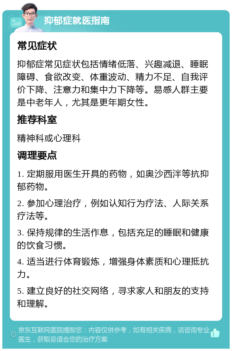 抑郁症就医指南 常见症状 抑郁症常见症状包括情绪低落、兴趣减退、睡眠障碍、食欲改变、体重波动、精力不足、自我评价下降、注意力和集中力下降等。易感人群主要是中老年人，尤其是更年期女性。 推荐科室 精神科或心理科 调理要点 1. 定期服用医生开具的药物，如奥沙西泮等抗抑郁药物。 2. 参加心理治疗，例如认知行为疗法、人际关系疗法等。 3. 保持规律的生活作息，包括充足的睡眠和健康的饮食习惯。 4. 适当进行体育锻炼，增强身体素质和心理抵抗力。 5. 建立良好的社交网络，寻求家人和朋友的支持和理解。