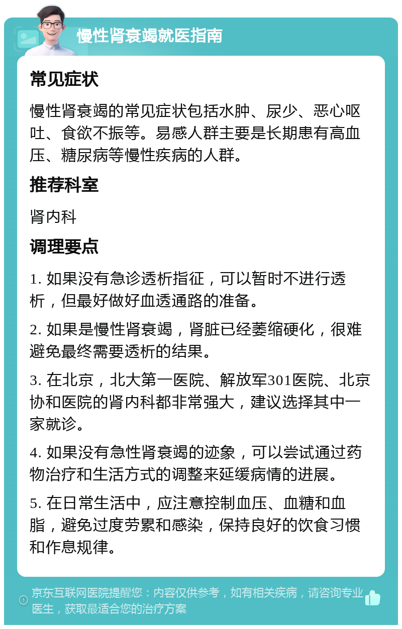 慢性肾衰竭就医指南 常见症状 慢性肾衰竭的常见症状包括水肿、尿少、恶心呕吐、食欲不振等。易感人群主要是长期患有高血压、糖尿病等慢性疾病的人群。 推荐科室 肾内科 调理要点 1. 如果没有急诊透析指征，可以暂时不进行透析，但最好做好血透通路的准备。 2. 如果是慢性肾衰竭，肾脏已经萎缩硬化，很难避免最终需要透析的结果。 3. 在北京，北大第一医院、解放军301医院、北京协和医院的肾内科都非常强大，建议选择其中一家就诊。 4. 如果没有急性肾衰竭的迹象，可以尝试通过药物治疗和生活方式的调整来延缓病情的进展。 5. 在日常生活中，应注意控制血压、血糖和血脂，避免过度劳累和感染，保持良好的饮食习惯和作息规律。