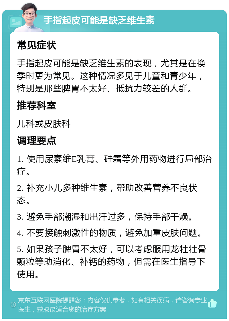 手指起皮可能是缺乏维生素 常见症状 手指起皮可能是缺乏维生素的表现，尤其是在换季时更为常见。这种情况多见于儿童和青少年，特别是那些脾胃不太好、抵抗力较差的人群。 推荐科室 儿科或皮肤科 调理要点 1. 使用尿素维E乳膏、硅霜等外用药物进行局部治疗。 2. 补充小儿多种维生素，帮助改善营养不良状态。 3. 避免手部潮湿和出汗过多，保持手部干燥。 4. 不要接触刺激性的物质，避免加重皮肤问题。 5. 如果孩子脾胃不太好，可以考虑服用龙牡壮骨颗粒等助消化、补钙的药物，但需在医生指导下使用。