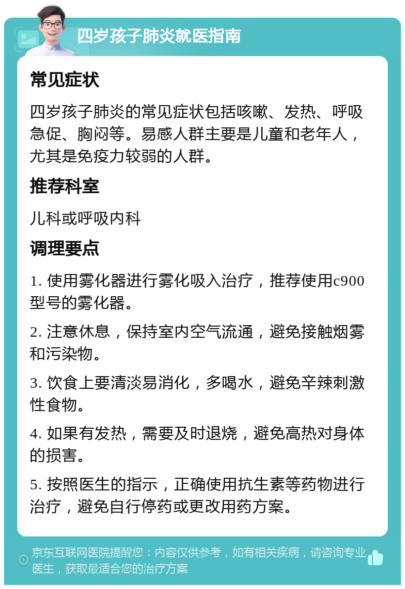 四岁孩子肺炎就医指南 常见症状 四岁孩子肺炎的常见症状包括咳嗽、发热、呼吸急促、胸闷等。易感人群主要是儿童和老年人，尤其是免疫力较弱的人群。 推荐科室 儿科或呼吸内科 调理要点 1. 使用雾化器进行雾化吸入治疗，推荐使用c900型号的雾化器。 2. 注意休息，保持室内空气流通，避免接触烟雾和污染物。 3. 饮食上要清淡易消化，多喝水，避免辛辣刺激性食物。 4. 如果有发热，需要及时退烧，避免高热对身体的损害。 5. 按照医生的指示，正确使用抗生素等药物进行治疗，避免自行停药或更改用药方案。