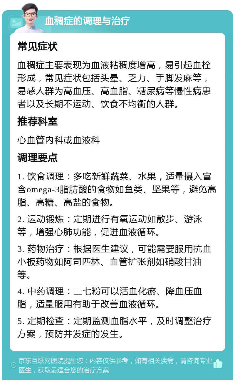 血稠症的调理与治疗 常见症状 血稠症主要表现为血液粘稠度增高，易引起血栓形成，常见症状包括头晕、乏力、手脚发麻等，易感人群为高血压、高血脂、糖尿病等慢性病患者以及长期不运动、饮食不均衡的人群。 推荐科室 心血管内科或血液科 调理要点 1. 饮食调理：多吃新鲜蔬菜、水果，适量摄入富含omega-3脂肪酸的食物如鱼类、坚果等，避免高脂、高糖、高盐的食物。 2. 运动锻炼：定期进行有氧运动如散步、游泳等，增强心肺功能，促进血液循环。 3. 药物治疗：根据医生建议，可能需要服用抗血小板药物如阿司匹林、血管扩张剂如硝酸甘油等。 4. 中药调理：三七粉可以活血化瘀、降血压血脂，适量服用有助于改善血液循环。 5. 定期检查：定期监测血脂水平，及时调整治疗方案，预防并发症的发生。