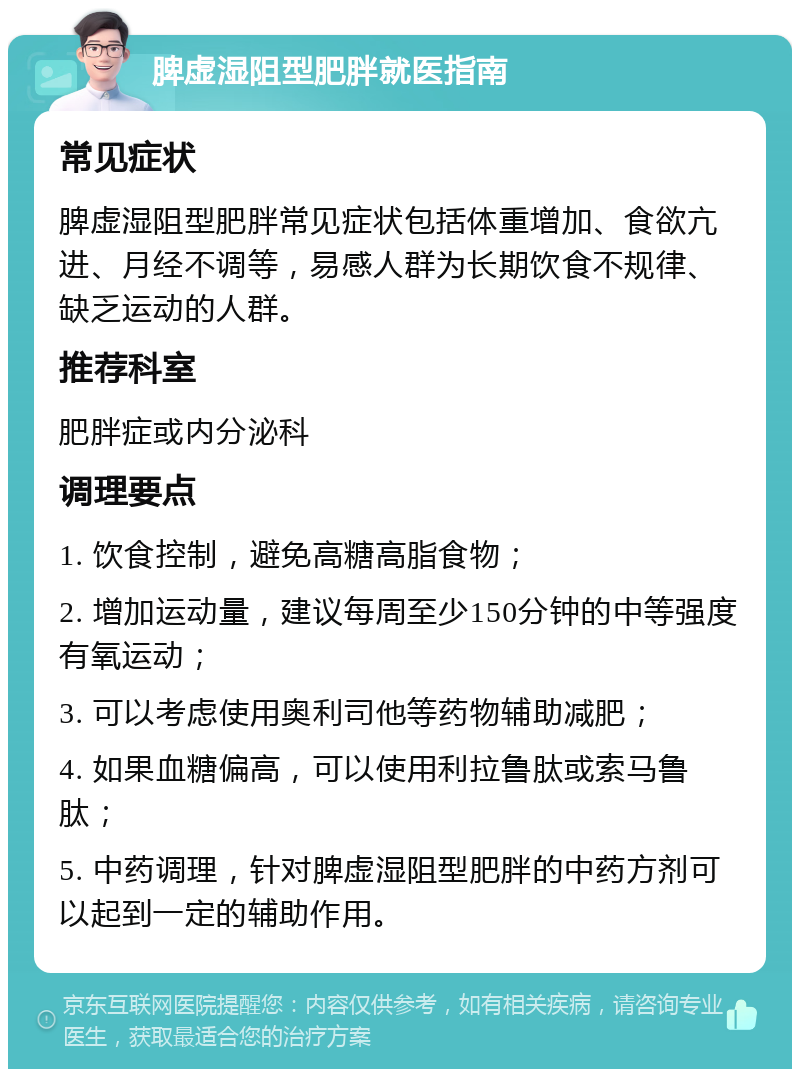 脾虚湿阻型肥胖就医指南 常见症状 脾虚湿阻型肥胖常见症状包括体重增加、食欲亢进、月经不调等，易感人群为长期饮食不规律、缺乏运动的人群。 推荐科室 肥胖症或内分泌科 调理要点 1. 饮食控制，避免高糖高脂食物； 2. 增加运动量，建议每周至少150分钟的中等强度有氧运动； 3. 可以考虑使用奥利司他等药物辅助减肥； 4. 如果血糖偏高，可以使用利拉鲁肽或索马鲁肽； 5. 中药调理，针对脾虚湿阻型肥胖的中药方剂可以起到一定的辅助作用。