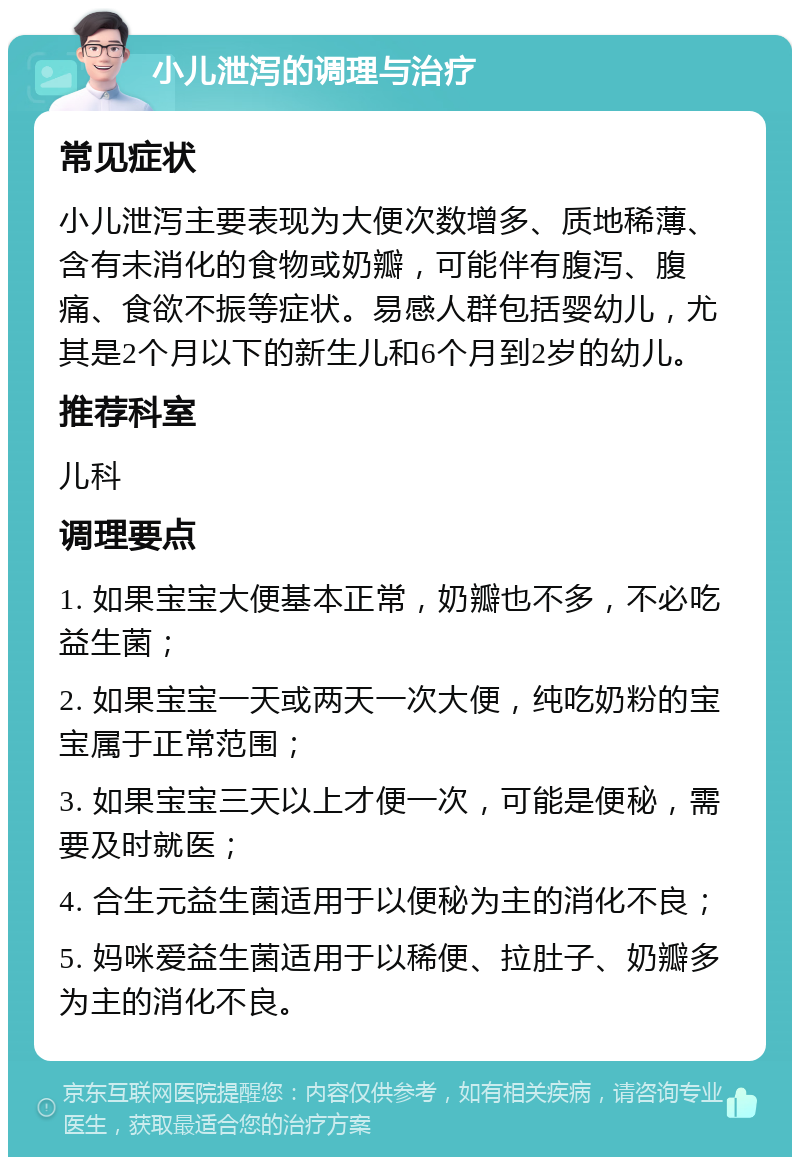 小儿泄泻的调理与治疗 常见症状 小儿泄泻主要表现为大便次数增多、质地稀薄、含有未消化的食物或奶瓣，可能伴有腹泻、腹痛、食欲不振等症状。易感人群包括婴幼儿，尤其是2个月以下的新生儿和6个月到2岁的幼儿。 推荐科室 儿科 调理要点 1. 如果宝宝大便基本正常，奶瓣也不多，不必吃益生菌； 2. 如果宝宝一天或两天一次大便，纯吃奶粉的宝宝属于正常范围； 3. 如果宝宝三天以上才便一次，可能是便秘，需要及时就医； 4. 合生元益生菌适用于以便秘为主的消化不良； 5. 妈咪爱益生菌适用于以稀便、拉肚子、奶瓣多为主的消化不良。