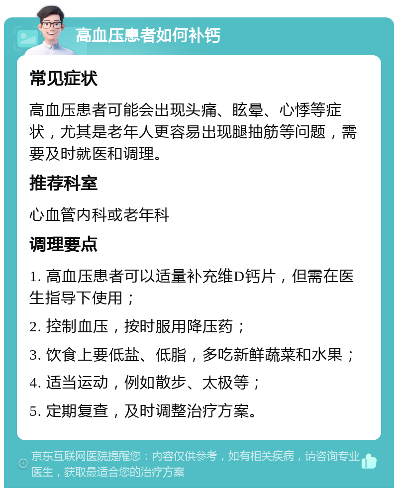 高血压患者如何补钙 常见症状 高血压患者可能会出现头痛、眩晕、心悸等症状，尤其是老年人更容易出现腿抽筋等问题，需要及时就医和调理。 推荐科室 心血管内科或老年科 调理要点 1. 高血压患者可以适量补充维D钙片，但需在医生指导下使用； 2. 控制血压，按时服用降压药； 3. 饮食上要低盐、低脂，多吃新鲜蔬菜和水果； 4. 适当运动，例如散步、太极等； 5. 定期复查，及时调整治疗方案。