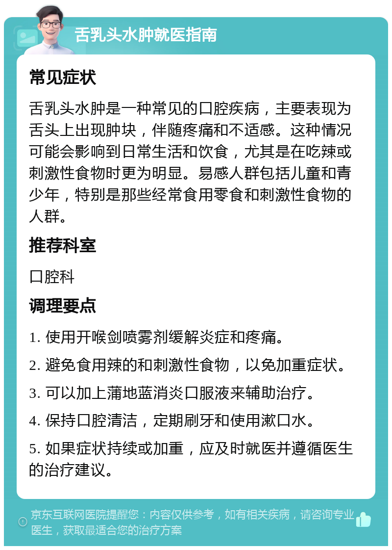 舌乳头水肿就医指南 常见症状 舌乳头水肿是一种常见的口腔疾病，主要表现为舌头上出现肿块，伴随疼痛和不适感。这种情况可能会影响到日常生活和饮食，尤其是在吃辣或刺激性食物时更为明显。易感人群包括儿童和青少年，特别是那些经常食用零食和刺激性食物的人群。 推荐科室 口腔科 调理要点 1. 使用开喉剑喷雾剂缓解炎症和疼痛。 2. 避免食用辣的和刺激性食物，以免加重症状。 3. 可以加上蒲地蓝消炎口服液来辅助治疗。 4. 保持口腔清洁，定期刷牙和使用漱口水。 5. 如果症状持续或加重，应及时就医并遵循医生的治疗建议。