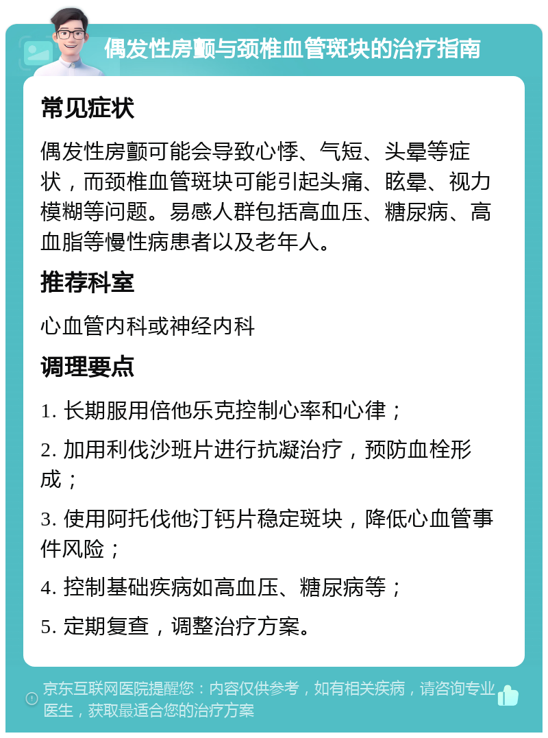 偶发性房颤与颈椎血管斑块的治疗指南 常见症状 偶发性房颤可能会导致心悸、气短、头晕等症状，而颈椎血管斑块可能引起头痛、眩晕、视力模糊等问题。易感人群包括高血压、糖尿病、高血脂等慢性病患者以及老年人。 推荐科室 心血管内科或神经内科 调理要点 1. 长期服用倍他乐克控制心率和心律； 2. 加用利伐沙班片进行抗凝治疗，预防血栓形成； 3. 使用阿托伐他汀钙片稳定斑块，降低心血管事件风险； 4. 控制基础疾病如高血压、糖尿病等； 5. 定期复查，调整治疗方案。