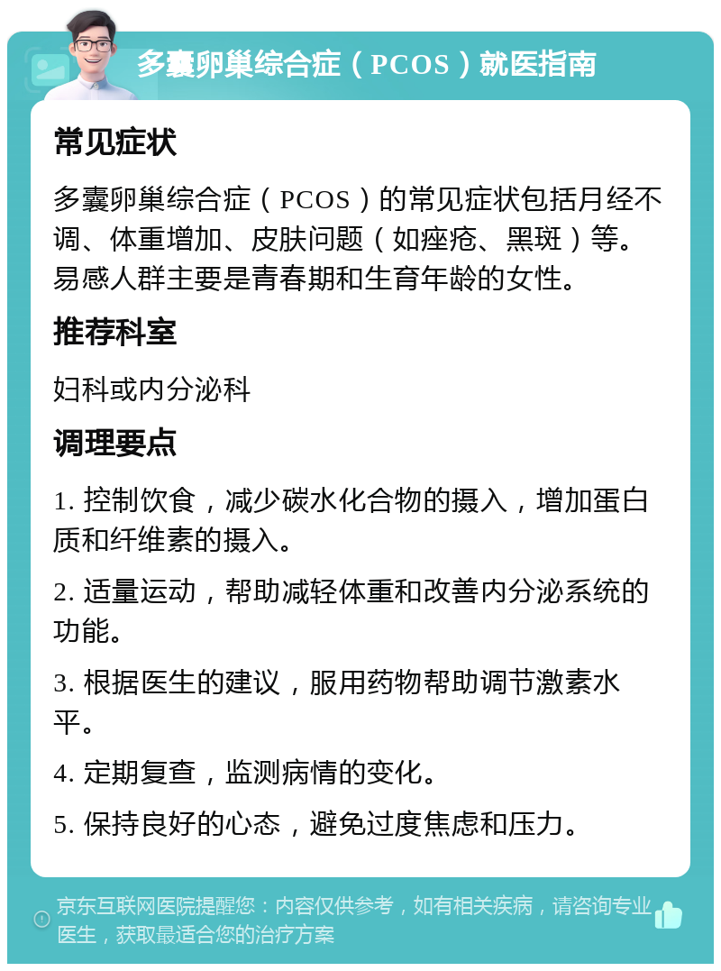 多囊卵巢综合症（PCOS）就医指南 常见症状 多囊卵巢综合症（PCOS）的常见症状包括月经不调、体重增加、皮肤问题（如痤疮、黑斑）等。易感人群主要是青春期和生育年龄的女性。 推荐科室 妇科或内分泌科 调理要点 1. 控制饮食，减少碳水化合物的摄入，增加蛋白质和纤维素的摄入。 2. 适量运动，帮助减轻体重和改善内分泌系统的功能。 3. 根据医生的建议，服用药物帮助调节激素水平。 4. 定期复查，监测病情的变化。 5. 保持良好的心态，避免过度焦虑和压力。