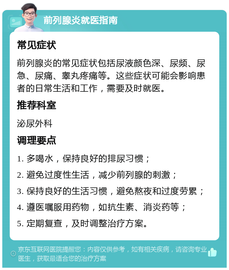 前列腺炎就医指南 常见症状 前列腺炎的常见症状包括尿液颜色深、尿频、尿急、尿痛、睾丸疼痛等。这些症状可能会影响患者的日常生活和工作，需要及时就医。 推荐科室 泌尿外科 调理要点 1. 多喝水，保持良好的排尿习惯； 2. 避免过度性生活，减少前列腺的刺激； 3. 保持良好的生活习惯，避免熬夜和过度劳累； 4. 遵医嘱服用药物，如抗生素、消炎药等； 5. 定期复查，及时调整治疗方案。