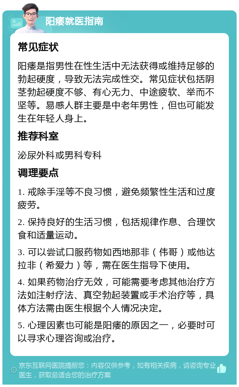 阳痿就医指南 常见症状 阳痿是指男性在性生活中无法获得或维持足够的勃起硬度，导致无法完成性交。常见症状包括阴茎勃起硬度不够、有心无力、中途疲软、举而不坚等。易感人群主要是中老年男性，但也可能发生在年轻人身上。 推荐科室 泌尿外科或男科专科 调理要点 1. 戒除手淫等不良习惯，避免频繁性生活和过度疲劳。 2. 保持良好的生活习惯，包括规律作息、合理饮食和适量运动。 3. 可以尝试口服药物如西地那非（伟哥）或他达拉非（希爱力）等，需在医生指导下使用。 4. 如果药物治疗无效，可能需要考虑其他治疗方法如注射疗法、真空勃起装置或手术治疗等，具体方法需由医生根据个人情况决定。 5. 心理因素也可能是阳痿的原因之一，必要时可以寻求心理咨询或治疗。