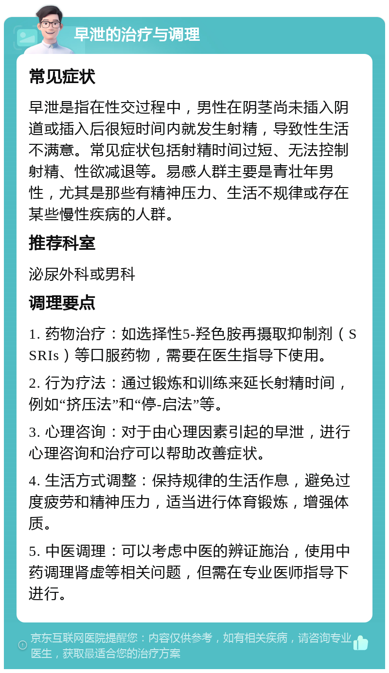 早泄的治疗与调理 常见症状 早泄是指在性交过程中，男性在阴茎尚未插入阴道或插入后很短时间内就发生射精，导致性生活不满意。常见症状包括射精时间过短、无法控制射精、性欲减退等。易感人群主要是青壮年男性，尤其是那些有精神压力、生活不规律或存在某些慢性疾病的人群。 推荐科室 泌尿外科或男科 调理要点 1. 药物治疗：如选择性5-羟色胺再摄取抑制剂（SSRIs）等口服药物，需要在医生指导下使用。 2. 行为疗法：通过锻炼和训练来延长射精时间，例如“挤压法”和“停-启法”等。 3. 心理咨询：对于由心理因素引起的早泄，进行心理咨询和治疗可以帮助改善症状。 4. 生活方式调整：保持规律的生活作息，避免过度疲劳和精神压力，适当进行体育锻炼，增强体质。 5. 中医调理：可以考虑中医的辨证施治，使用中药调理肾虚等相关问题，但需在专业医师指导下进行。