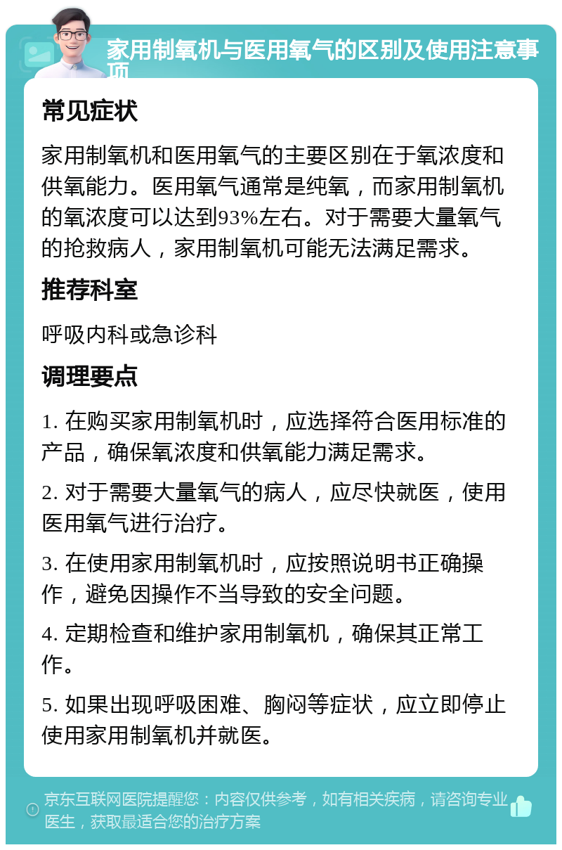 家用制氧机与医用氧气的区别及使用注意事项 常见症状 家用制氧机和医用氧气的主要区别在于氧浓度和供氧能力。医用氧气通常是纯氧，而家用制氧机的氧浓度可以达到93%左右。对于需要大量氧气的抢救病人，家用制氧机可能无法满足需求。 推荐科室 呼吸内科或急诊科 调理要点 1. 在购买家用制氧机时，应选择符合医用标准的产品，确保氧浓度和供氧能力满足需求。 2. 对于需要大量氧气的病人，应尽快就医，使用医用氧气进行治疗。 3. 在使用家用制氧机时，应按照说明书正确操作，避免因操作不当导致的安全问题。 4. 定期检查和维护家用制氧机，确保其正常工作。 5. 如果出现呼吸困难、胸闷等症状，应立即停止使用家用制氧机并就医。