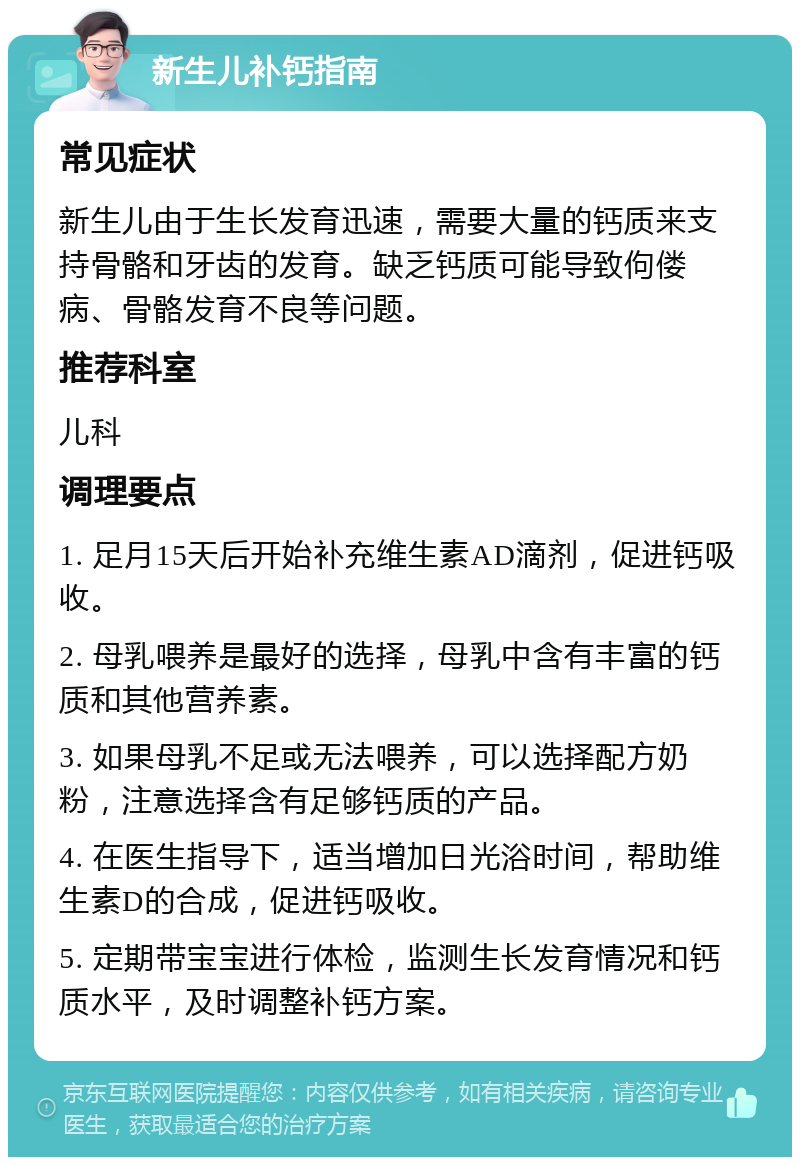 新生儿补钙指南 常见症状 新生儿由于生长发育迅速，需要大量的钙质来支持骨骼和牙齿的发育。缺乏钙质可能导致佝偻病、骨骼发育不良等问题。 推荐科室 儿科 调理要点 1. 足月15天后开始补充维生素AD滴剂，促进钙吸收。 2. 母乳喂养是最好的选择，母乳中含有丰富的钙质和其他营养素。 3. 如果母乳不足或无法喂养，可以选择配方奶粉，注意选择含有足够钙质的产品。 4. 在医生指导下，适当增加日光浴时间，帮助维生素D的合成，促进钙吸收。 5. 定期带宝宝进行体检，监测生长发育情况和钙质水平，及时调整补钙方案。