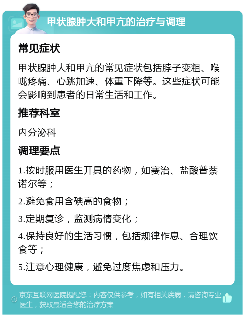 甲状腺肿大和甲亢的治疗与调理 常见症状 甲状腺肿大和甲亢的常见症状包括脖子变粗、喉咙疼痛、心跳加速、体重下降等。这些症状可能会影响到患者的日常生活和工作。 推荐科室 内分泌科 调理要点 1.按时服用医生开具的药物，如赛治、盐酸普萘诺尔等； 2.避免食用含碘高的食物； 3.定期复诊，监测病情变化； 4.保持良好的生活习惯，包括规律作息、合理饮食等； 5.注意心理健康，避免过度焦虑和压力。