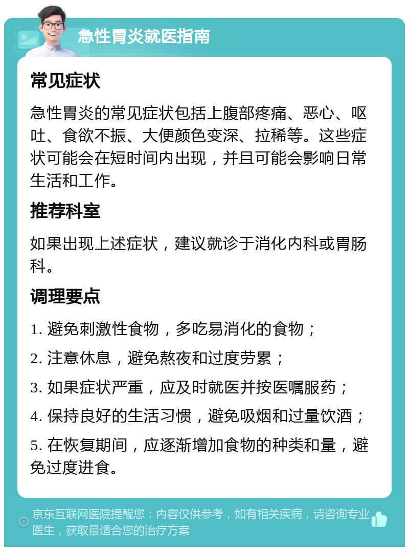 急性胃炎就医指南 常见症状 急性胃炎的常见症状包括上腹部疼痛、恶心、呕吐、食欲不振、大便颜色变深、拉稀等。这些症状可能会在短时间内出现，并且可能会影响日常生活和工作。 推荐科室 如果出现上述症状，建议就诊于消化内科或胃肠科。 调理要点 1. 避免刺激性食物，多吃易消化的食物； 2. 注意休息，避免熬夜和过度劳累； 3. 如果症状严重，应及时就医并按医嘱服药； 4. 保持良好的生活习惯，避免吸烟和过量饮酒； 5. 在恢复期间，应逐渐增加食物的种类和量，避免过度进食。