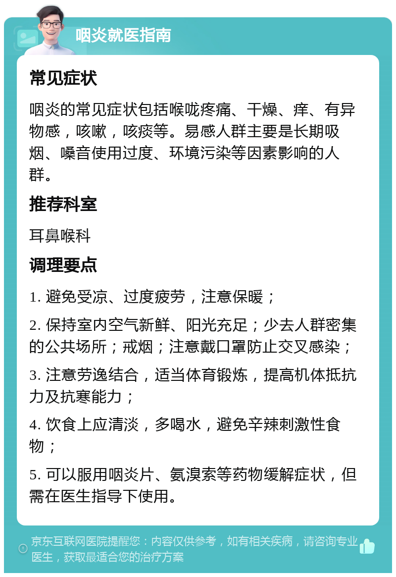 咽炎就医指南 常见症状 咽炎的常见症状包括喉咙疼痛、干燥、痒、有异物感，咳嗽，咳痰等。易感人群主要是长期吸烟、嗓音使用过度、环境污染等因素影响的人群。 推荐科室 耳鼻喉科 调理要点 1. 避免受凉、过度疲劳，注意保暖； 2. 保持室内空气新鲜、阳光充足；少去人群密集的公共场所；戒烟；注意戴口罩防止交叉感染； 3. 注意劳逸结合，适当体育锻炼，提高机体抵抗力及抗寒能力； 4. 饮食上应清淡，多喝水，避免辛辣刺激性食物； 5. 可以服用咽炎片、氨溴索等药物缓解症状，但需在医生指导下使用。