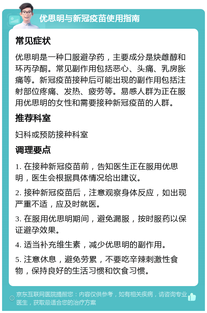 优思明与新冠疫苗使用指南 常见症状 优思明是一种口服避孕药，主要成分是炔雌醇和环丙孕酮。常见副作用包括恶心、头痛、乳房胀痛等。新冠疫苗接种后可能出现的副作用包括注射部位疼痛、发热、疲劳等。易感人群为正在服用优思明的女性和需要接种新冠疫苗的人群。 推荐科室 妇科或预防接种科室 调理要点 1. 在接种新冠疫苗前，告知医生正在服用优思明，医生会根据具体情况给出建议。 2. 接种新冠疫苗后，注意观察身体反应，如出现严重不适，应及时就医。 3. 在服用优思明期间，避免漏服，按时服药以保证避孕效果。 4. 适当补充维生素，减少优思明的副作用。 5. 注意休息，避免劳累，不要吃辛辣刺激性食物，保持良好的生活习惯和饮食习惯。