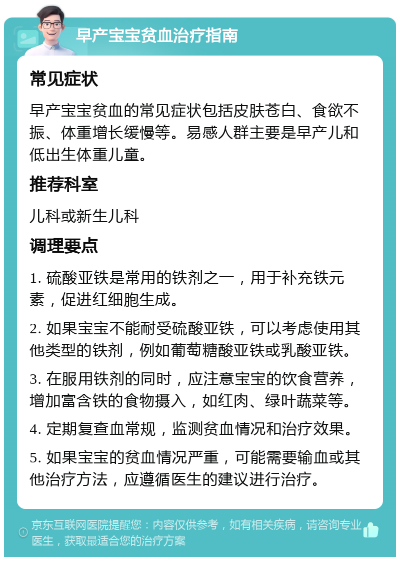 早产宝宝贫血治疗指南 常见症状 早产宝宝贫血的常见症状包括皮肤苍白、食欲不振、体重增长缓慢等。易感人群主要是早产儿和低出生体重儿童。 推荐科室 儿科或新生儿科 调理要点 1. 硫酸亚铁是常用的铁剂之一，用于补充铁元素，促进红细胞生成。 2. 如果宝宝不能耐受硫酸亚铁，可以考虑使用其他类型的铁剂，例如葡萄糖酸亚铁或乳酸亚铁。 3. 在服用铁剂的同时，应注意宝宝的饮食营养，增加富含铁的食物摄入，如红肉、绿叶蔬菜等。 4. 定期复查血常规，监测贫血情况和治疗效果。 5. 如果宝宝的贫血情况严重，可能需要输血或其他治疗方法，应遵循医生的建议进行治疗。