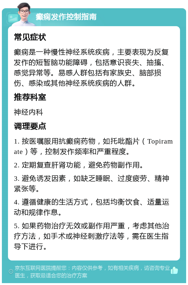 癫痫发作控制指南 常见症状 癫痫是一种慢性神经系统疾病，主要表现为反复发作的短暂脑功能障碍，包括意识丧失、抽搐、感觉异常等。易感人群包括有家族史、脑部损伤、感染或其他神经系统疾病的人群。 推荐科室 神经内科 调理要点 1. 按医嘱服用抗癫痫药物，如托吡酯片（Topiramate）等，控制发作频率和严重程度。 2. 定期复查肝肾功能，避免药物副作用。 3. 避免诱发因素，如缺乏睡眠、过度疲劳、精神紧张等。 4. 遵循健康的生活方式，包括均衡饮食、适量运动和规律作息。 5. 如果药物治疗无效或副作用严重，考虑其他治疗方法，如手术或神经刺激疗法等，需在医生指导下进行。