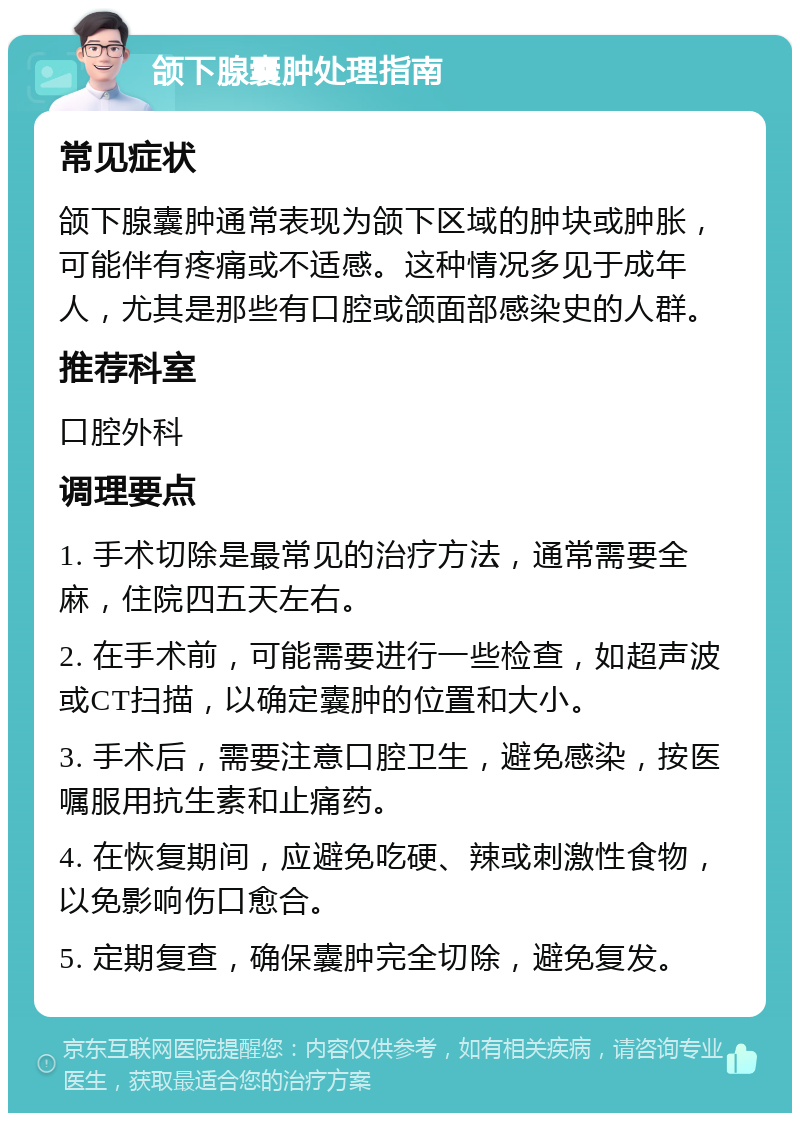 颌下腺囊肿处理指南 常见症状 颌下腺囊肿通常表现为颌下区域的肿块或肿胀，可能伴有疼痛或不适感。这种情况多见于成年人，尤其是那些有口腔或颌面部感染史的人群。 推荐科室 口腔外科 调理要点 1. 手术切除是最常见的治疗方法，通常需要全麻，住院四五天左右。 2. 在手术前，可能需要进行一些检查，如超声波或CT扫描，以确定囊肿的位置和大小。 3. 手术后，需要注意口腔卫生，避免感染，按医嘱服用抗生素和止痛药。 4. 在恢复期间，应避免吃硬、辣或刺激性食物，以免影响伤口愈合。 5. 定期复查，确保囊肿完全切除，避免复发。