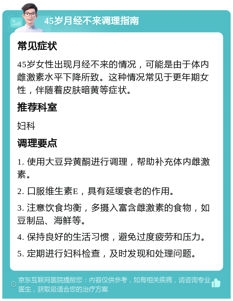 45岁月经不来调理指南 常见症状 45岁女性出现月经不来的情况，可能是由于体内雌激素水平下降所致。这种情况常见于更年期女性，伴随着皮肤暗黄等症状。 推荐科室 妇科 调理要点 1. 使用大豆异黄酮进行调理，帮助补充体内雌激素。 2. 口服维生素E，具有延缓衰老的作用。 3. 注意饮食均衡，多摄入富含雌激素的食物，如豆制品、海鲜等。 4. 保持良好的生活习惯，避免过度疲劳和压力。 5. 定期进行妇科检查，及时发现和处理问题。