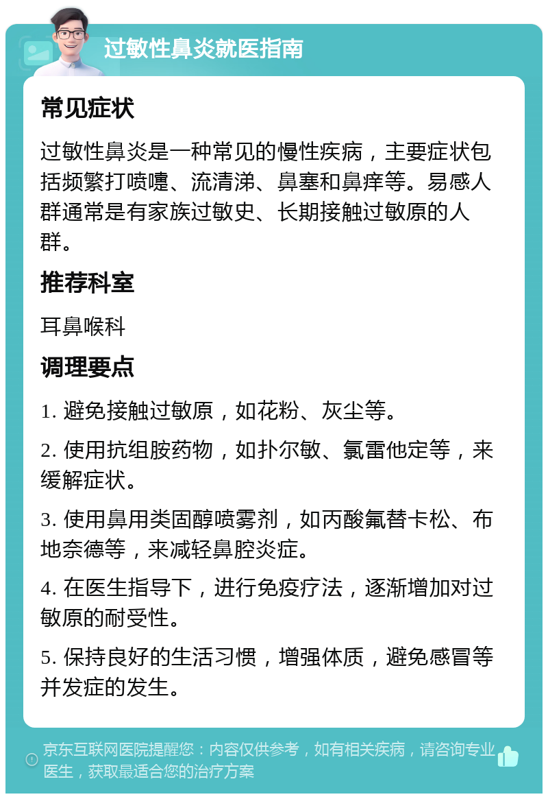 过敏性鼻炎就医指南 常见症状 过敏性鼻炎是一种常见的慢性疾病，主要症状包括频繁打喷嚏、流清涕、鼻塞和鼻痒等。易感人群通常是有家族过敏史、长期接触过敏原的人群。 推荐科室 耳鼻喉科 调理要点 1. 避免接触过敏原，如花粉、灰尘等。 2. 使用抗组胺药物，如扑尔敏、氯雷他定等，来缓解症状。 3. 使用鼻用类固醇喷雾剂，如丙酸氟替卡松、布地奈德等，来减轻鼻腔炎症。 4. 在医生指导下，进行免疫疗法，逐渐增加对过敏原的耐受性。 5. 保持良好的生活习惯，增强体质，避免感冒等并发症的发生。