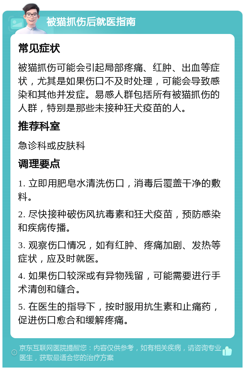 被猫抓伤后就医指南 常见症状 被猫抓伤可能会引起局部疼痛、红肿、出血等症状，尤其是如果伤口不及时处理，可能会导致感染和其他并发症。易感人群包括所有被猫抓伤的人群，特别是那些未接种狂犬疫苗的人。 推荐科室 急诊科或皮肤科 调理要点 1. 立即用肥皂水清洗伤口，消毒后覆盖干净的敷料。 2. 尽快接种破伤风抗毒素和狂犬疫苗，预防感染和疾病传播。 3. 观察伤口情况，如有红肿、疼痛加剧、发热等症状，应及时就医。 4. 如果伤口较深或有异物残留，可能需要进行手术清创和缝合。 5. 在医生的指导下，按时服用抗生素和止痛药，促进伤口愈合和缓解疼痛。