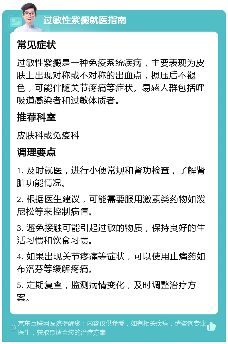 过敏性紫癜就医指南 常见症状 过敏性紫癜是一种免疫系统疾病，主要表现为皮肤上出现对称或不对称的出血点，摁压后不褪色，可能伴随关节疼痛等症状。易感人群包括呼吸道感染者和过敏体质者。 推荐科室 皮肤科或免疫科 调理要点 1. 及时就医，进行小便常规和肾功检查，了解肾脏功能情况。 2. 根据医生建议，可能需要服用激素类药物如泼尼松等来控制病情。 3. 避免接触可能引起过敏的物质，保持良好的生活习惯和饮食习惯。 4. 如果出现关节疼痛等症状，可以使用止痛药如布洛芬等缓解疼痛。 5. 定期复查，监测病情变化，及时调整治疗方案。