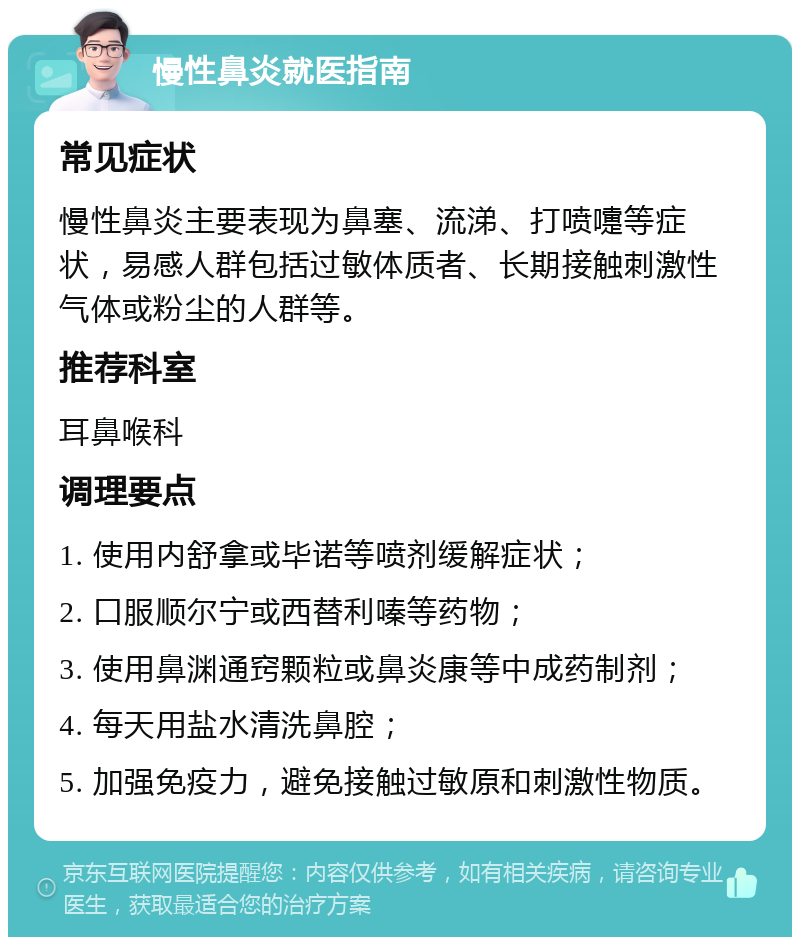 慢性鼻炎就医指南 常见症状 慢性鼻炎主要表现为鼻塞、流涕、打喷嚏等症状，易感人群包括过敏体质者、长期接触刺激性气体或粉尘的人群等。 推荐科室 耳鼻喉科 调理要点 1. 使用内舒拿或毕诺等喷剂缓解症状； 2. 口服顺尔宁或西替利嗪等药物； 3. 使用鼻渊通窍颗粒或鼻炎康等中成药制剂； 4. 每天用盐水清洗鼻腔； 5. 加强免疫力，避免接触过敏原和刺激性物质。