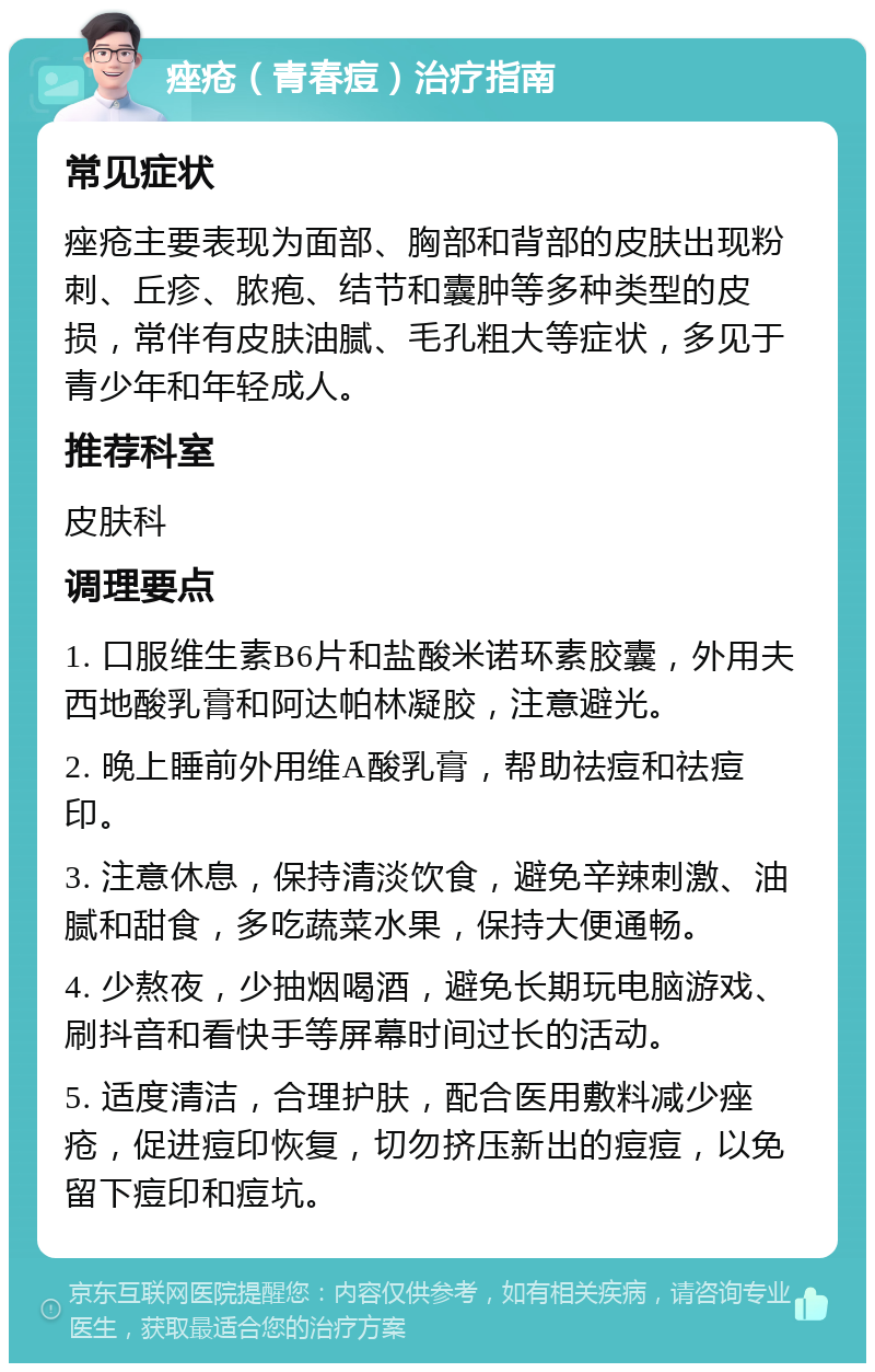 痤疮（青春痘）治疗指南 常见症状 痤疮主要表现为面部、胸部和背部的皮肤出现粉刺、丘疹、脓疱、结节和囊肿等多种类型的皮损，常伴有皮肤油腻、毛孔粗大等症状，多见于青少年和年轻成人。 推荐科室 皮肤科 调理要点 1. 口服维生素B6片和盐酸米诺环素胶囊，外用夫西地酸乳膏和阿达帕林凝胶，注意避光。 2. 晚上睡前外用维A酸乳膏，帮助祛痘和祛痘印。 3. 注意休息，保持清淡饮食，避免辛辣刺激、油腻和甜食，多吃蔬菜水果，保持大便通畅。 4. 少熬夜，少抽烟喝酒，避免长期玩电脑游戏、刷抖音和看快手等屏幕时间过长的活动。 5. 适度清洁，合理护肤，配合医用敷料减少痤疮，促进痘印恢复，切勿挤压新出的痘痘，以免留下痘印和痘坑。