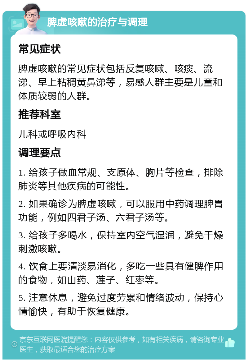 脾虚咳嗽的治疗与调理 常见症状 脾虚咳嗽的常见症状包括反复咳嗽、咳痰、流涕、早上粘稠黄鼻涕等，易感人群主要是儿童和体质较弱的人群。 推荐科室 儿科或呼吸内科 调理要点 1. 给孩子做血常规、支原体、胸片等检查，排除肺炎等其他疾病的可能性。 2. 如果确诊为脾虚咳嗽，可以服用中药调理脾胃功能，例如四君子汤、六君子汤等。 3. 给孩子多喝水，保持室内空气湿润，避免干燥刺激咳嗽。 4. 饮食上要清淡易消化，多吃一些具有健脾作用的食物，如山药、莲子、红枣等。 5. 注意休息，避免过度劳累和情绪波动，保持心情愉快，有助于恢复健康。