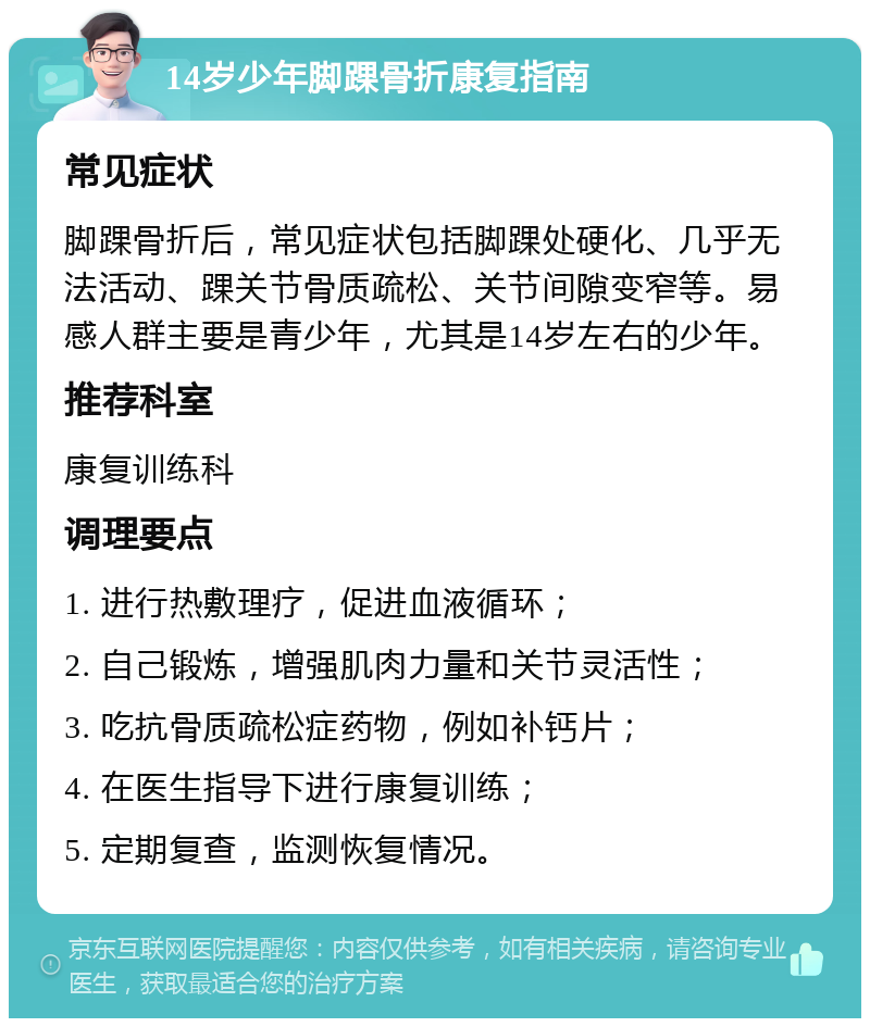 14岁少年脚踝骨折康复指南 常见症状 脚踝骨折后，常见症状包括脚踝处硬化、几乎无法活动、踝关节骨质疏松、关节间隙变窄等。易感人群主要是青少年，尤其是14岁左右的少年。 推荐科室 康复训练科 调理要点 1. 进行热敷理疗，促进血液循环； 2. 自己锻炼，增强肌肉力量和关节灵活性； 3. 吃抗骨质疏松症药物，例如补钙片； 4. 在医生指导下进行康复训练； 5. 定期复查，监测恢复情况。