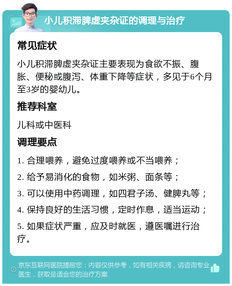 小儿积滞脾虚夹杂证的调理与治疗 常见症状 小儿积滞脾虚夹杂证主要表现为食欲不振、腹胀、便秘或腹泻、体重下降等症状，多见于6个月至3岁的婴幼儿。 推荐科室 儿科或中医科 调理要点 1. 合理喂养，避免过度喂养或不当喂养； 2. 给予易消化的食物，如米粥、面条等； 3. 可以使用中药调理，如四君子汤、健脾丸等； 4. 保持良好的生活习惯，定时作息，适当运动； 5. 如果症状严重，应及时就医，遵医嘱进行治疗。