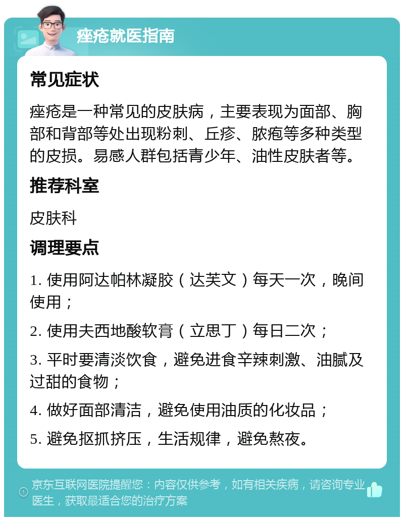 痤疮就医指南 常见症状 痤疮是一种常见的皮肤病，主要表现为面部、胸部和背部等处出现粉刺、丘疹、脓疱等多种类型的皮损。易感人群包括青少年、油性皮肤者等。 推荐科室 皮肤科 调理要点 1. 使用阿达帕林凝胶（达芙文）每天一次，晚间使用； 2. 使用夫西地酸软膏（立思丁）每日二次； 3. 平时要清淡饮食，避免进食辛辣刺激、油腻及过甜的食物； 4. 做好面部清洁，避免使用油质的化妆品； 5. 避免抠抓挤压，生活规律，避免熬夜。