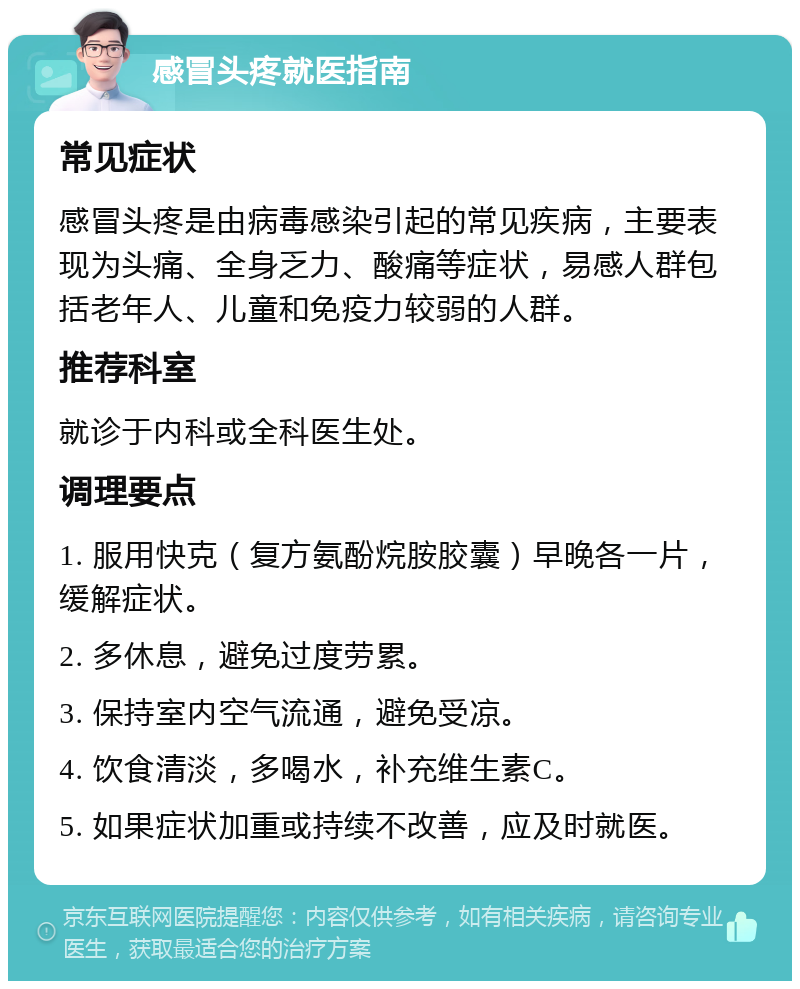 感冒头疼就医指南 常见症状 感冒头疼是由病毒感染引起的常见疾病，主要表现为头痛、全身乏力、酸痛等症状，易感人群包括老年人、儿童和免疫力较弱的人群。 推荐科室 就诊于内科或全科医生处。 调理要点 1. 服用快克（复方氨酚烷胺胶囊）早晚各一片，缓解症状。 2. 多休息，避免过度劳累。 3. 保持室内空气流通，避免受凉。 4. 饮食清淡，多喝水，补充维生素C。 5. 如果症状加重或持续不改善，应及时就医。