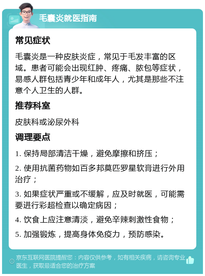 毛囊炎就医指南 常见症状 毛囊炎是一种皮肤炎症，常见于毛发丰富的区域。患者可能会出现红肿、疼痛、脓包等症状，易感人群包括青少年和成年人，尤其是那些不注意个人卫生的人群。 推荐科室 皮肤科或泌尿外科 调理要点 1. 保持局部清洁干燥，避免摩擦和挤压； 2. 使用抗菌药物如百多邦莫匹罗星软膏进行外用治疗； 3. 如果症状严重或不缓解，应及时就医，可能需要进行彩超检查以确定病因； 4. 饮食上应注意清淡，避免辛辣刺激性食物； 5. 加强锻炼，提高身体免疫力，预防感染。