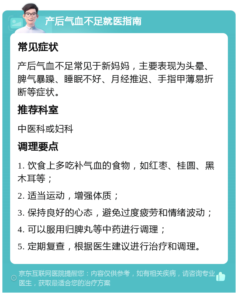 产后气血不足就医指南 常见症状 产后气血不足常见于新妈妈，主要表现为头晕、脾气暴躁、睡眠不好、月经推迟、手指甲薄易折断等症状。 推荐科室 中医科或妇科 调理要点 1. 饮食上多吃补气血的食物，如红枣、桂圆、黑木耳等； 2. 适当运动，增强体质； 3. 保持良好的心态，避免过度疲劳和情绪波动； 4. 可以服用归脾丸等中药进行调理； 5. 定期复查，根据医生建议进行治疗和调理。