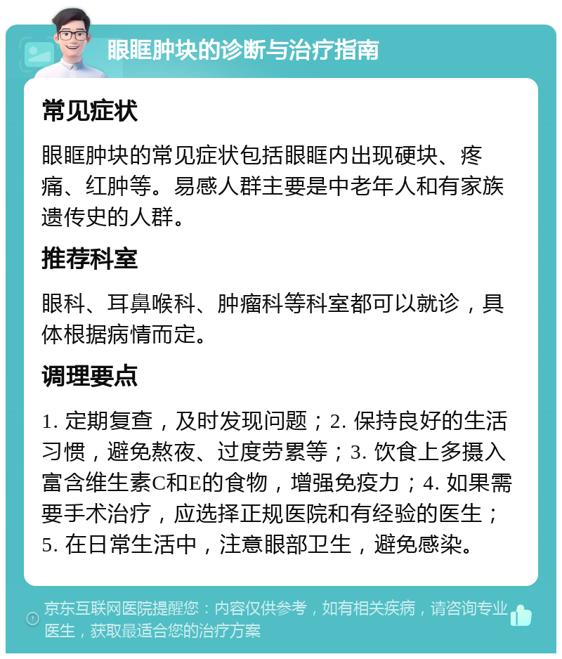 眼眶肿块的诊断与治疗指南 常见症状 眼眶肿块的常见症状包括眼眶内出现硬块、疼痛、红肿等。易感人群主要是中老年人和有家族遗传史的人群。 推荐科室 眼科、耳鼻喉科、肿瘤科等科室都可以就诊，具体根据病情而定。 调理要点 1. 定期复查，及时发现问题；2. 保持良好的生活习惯，避免熬夜、过度劳累等；3. 饮食上多摄入富含维生素C和E的食物，增强免疫力；4. 如果需要手术治疗，应选择正规医院和有经验的医生；5. 在日常生活中，注意眼部卫生，避免感染。