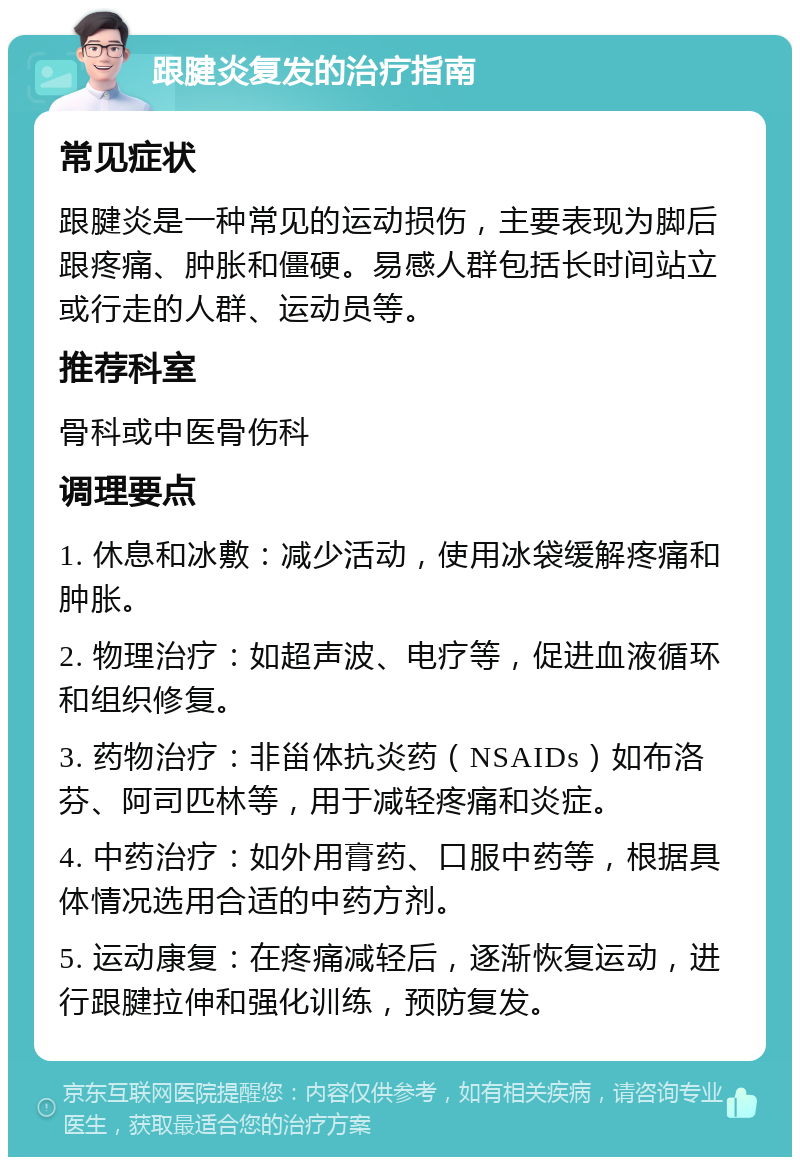 跟腱炎复发的治疗指南 常见症状 跟腱炎是一种常见的运动损伤，主要表现为脚后跟疼痛、肿胀和僵硬。易感人群包括长时间站立或行走的人群、运动员等。 推荐科室 骨科或中医骨伤科 调理要点 1. 休息和冰敷：减少活动，使用冰袋缓解疼痛和肿胀。 2. 物理治疗：如超声波、电疗等，促进血液循环和组织修复。 3. 药物治疗：非甾体抗炎药（NSAIDs）如布洛芬、阿司匹林等，用于减轻疼痛和炎症。 4. 中药治疗：如外用膏药、口服中药等，根据具体情况选用合适的中药方剂。 5. 运动康复：在疼痛减轻后，逐渐恢复运动，进行跟腱拉伸和强化训练，预防复发。