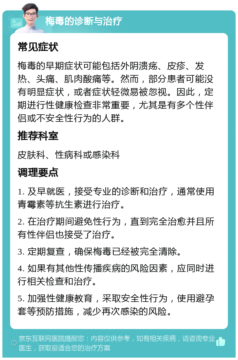 梅毒的诊断与治疗 常见症状 梅毒的早期症状可能包括外阴溃疡、皮疹、发热、头痛、肌肉酸痛等。然而，部分患者可能没有明显症状，或者症状轻微易被忽视。因此，定期进行性健康检查非常重要，尤其是有多个性伴侣或不安全性行为的人群。 推荐科室 皮肤科、性病科或感染科 调理要点 1. 及早就医，接受专业的诊断和治疗，通常使用青霉素等抗生素进行治疗。 2. 在治疗期间避免性行为，直到完全治愈并且所有性伴侣也接受了治疗。 3. 定期复查，确保梅毒已经被完全清除。 4. 如果有其他性传播疾病的风险因素，应同时进行相关检查和治疗。 5. 加强性健康教育，采取安全性行为，使用避孕套等预防措施，减少再次感染的风险。