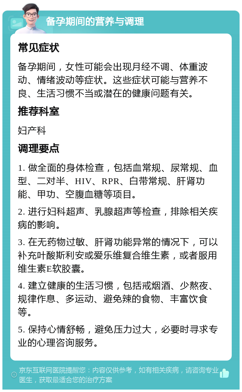 备孕期间的营养与调理 常见症状 备孕期间，女性可能会出现月经不调、体重波动、情绪波动等症状。这些症状可能与营养不良、生活习惯不当或潜在的健康问题有关。 推荐科室 妇产科 调理要点 1. 做全面的身体检查，包括血常规、尿常规、血型、二对半、HIV、RPR、白带常规、肝肾功能、甲功、空腹血糖等项目。 2. 进行妇科超声、乳腺超声等检查，排除相关疾病的影响。 3. 在无药物过敏、肝肾功能异常的情况下，可以补充叶酸斯利安或爱乐维复合维生素，或者服用维生素E软胶囊。 4. 建立健康的生活习惯，包括戒烟酒、少熬夜、规律作息、多运动、避免辣的食物、丰富饮食等。 5. 保持心情舒畅，避免压力过大，必要时寻求专业的心理咨询服务。